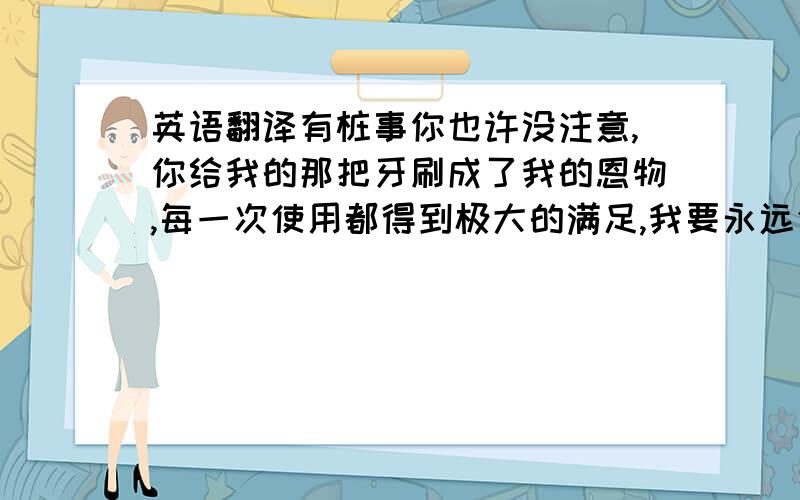 英语翻译有桩事你也许没注意,你给我的那把牙刷成了我的恩物,每一次使用都得到极大的满足,我要永远使用它,除非你再给我一把.