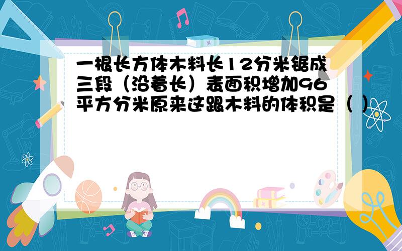 一根长方体木料长12分米锯成三段（沿着长）表面积增加96平方分米原来这跟木料的体积是（ ）