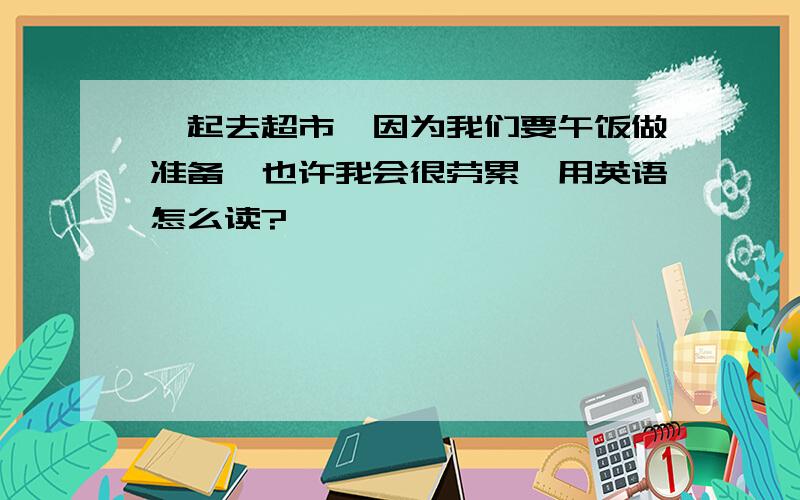 一起去超市,因为我们要午饭做准备,也许我会很劳累,用英语怎么读?