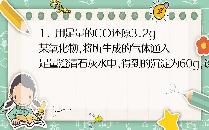 1、用足量的CO还原3.2g某氧化物,将所生成的气体通入足量澄清石灰水中,得到的沉淀为60g,该氧化物是什么?