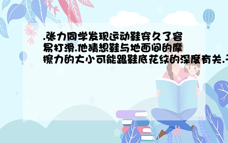 .张力同学发现运动鞋穿久了容易打滑.他猜想鞋与地面间的摩擦力的大小可能跟鞋底花纹的深度有关.于是他找来两只同品牌同规格的