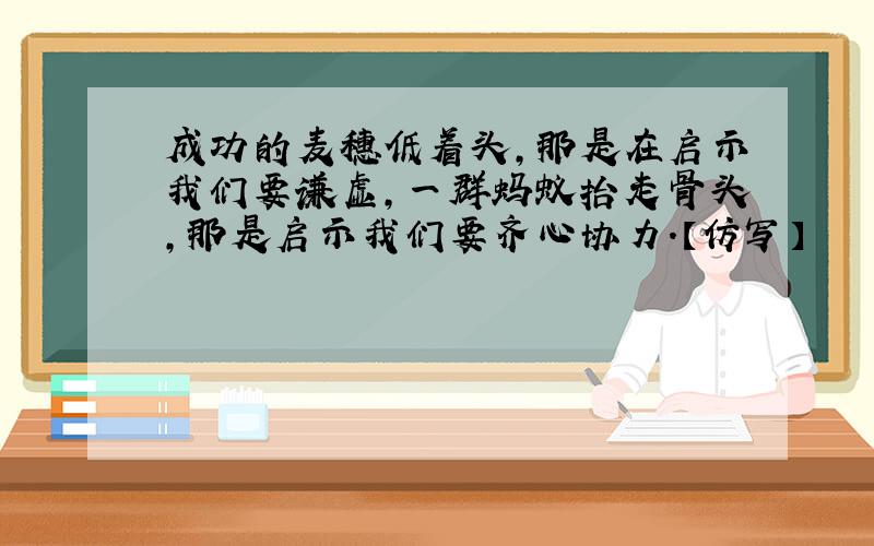 成功的麦穗低着头,那是在启示我们要谦虚,一群蚂蚁抬走骨头,那是启示我们要齐心协力.【仿写】