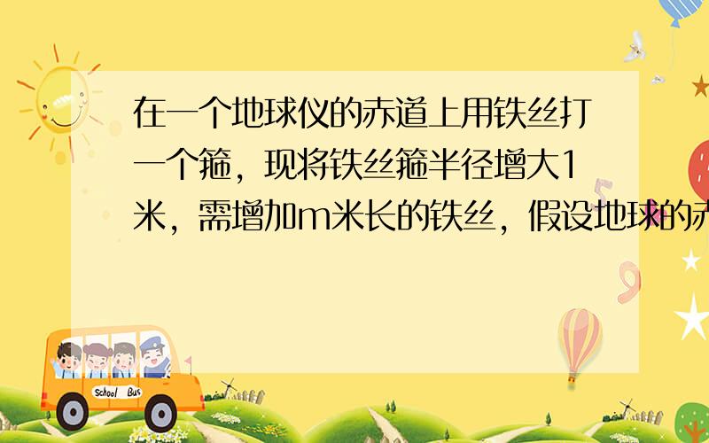 在一个地球仪的赤道上用铁丝打一个箍，现将铁丝箍半径增大1米，需增加m米长的铁丝，假设地球的赤道上也有一个铁箍，同样半径增