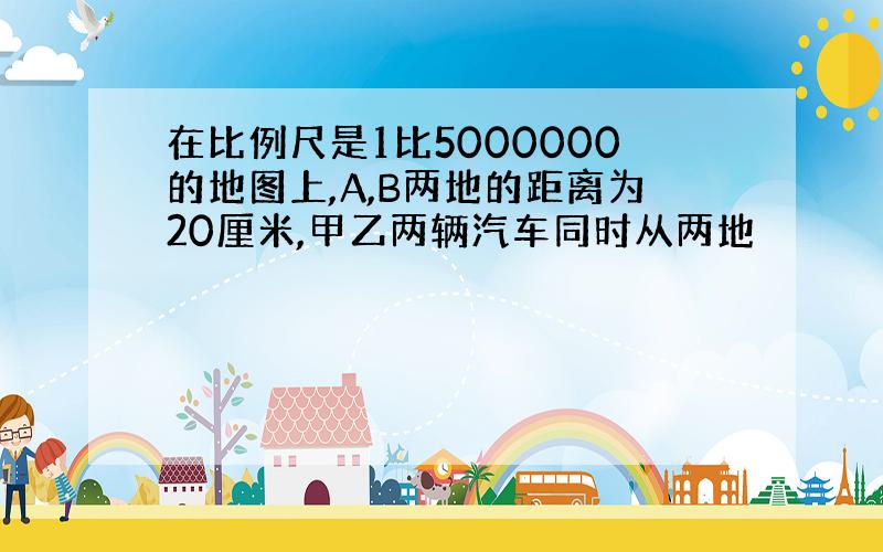 在比例尺是1比5000000的地图上,A,B两地的距离为20厘米,甲乙两辆汽车同时从两地