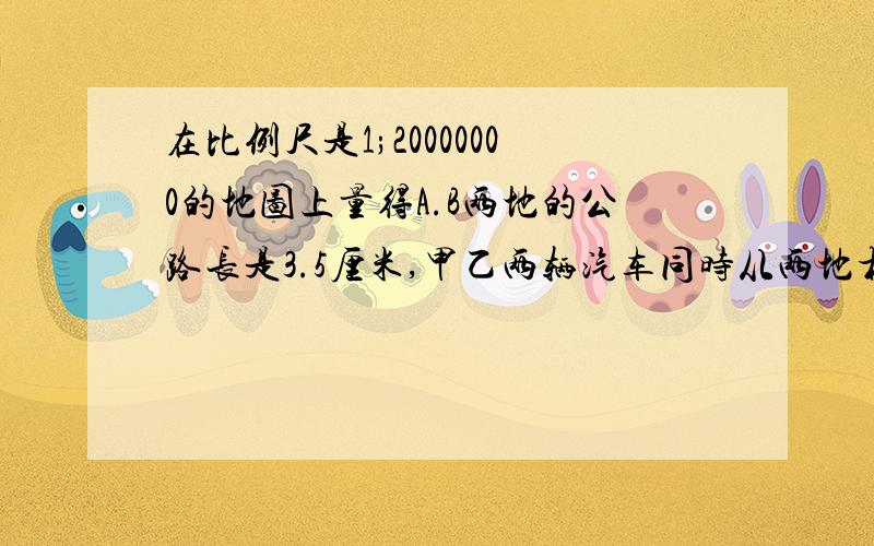 在比例尺是1;20000000的地图上量得A.B两地的公路长是3.5厘米,甲乙两辆汽车同时从两地相对开出,甲车每小时行5