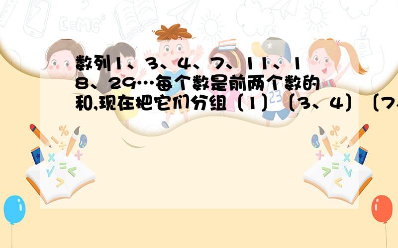 数列1、3、4、7、11、18、29…每个数是前两个数的和,现在把它们分组〔1〕〔3、4〕〔7、11、18〕…,第 n