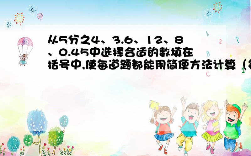 从5分之4、3.6、12、8、0.45中选择合适的数填在括号中,使每道题都能用简便方法计算（每个数只能用一次） (12分