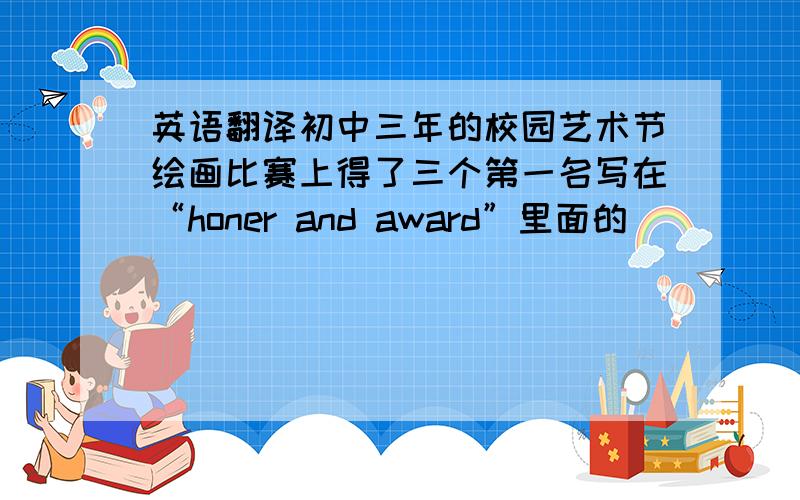 英语翻译初中三年的校园艺术节绘画比赛上得了三个第一名写在“honer and award”里面的