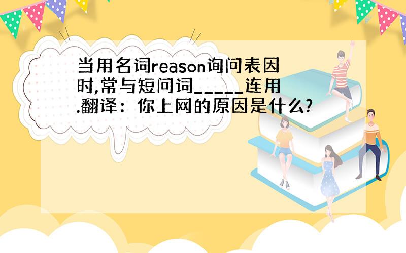 当用名词reason询问表因时,常与短问词_____连用.翻译：你上网的原因是什么?