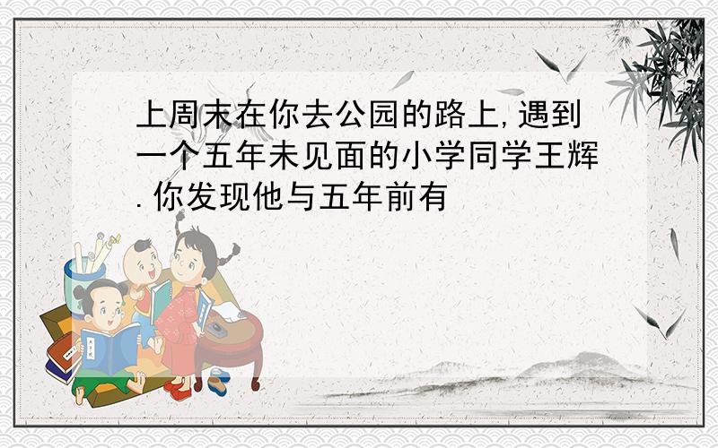 上周末在你去公园的路上,遇到一个五年未见面的小学同学王辉.你发现他与五年前有