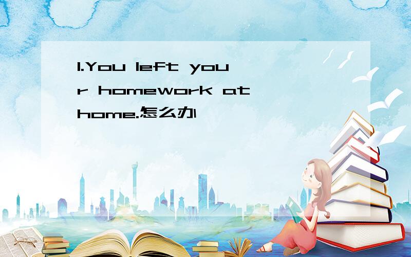 1.You left your homework at home.怎么办