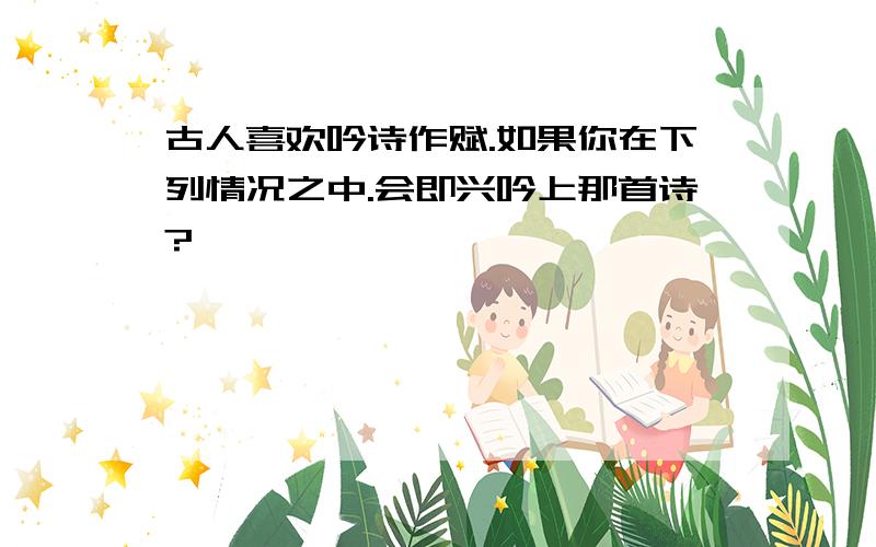 古人喜欢吟诗作赋.如果你在下列情况之中.会即兴吟上那首诗?