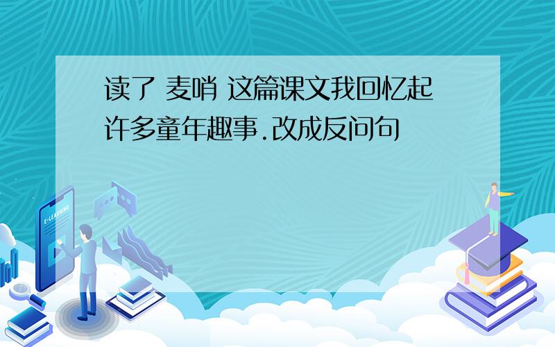 读了 麦哨 这篇课文我回忆起许多童年趣事.改成反问句