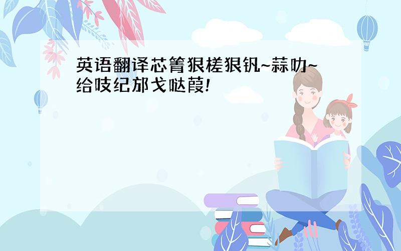 英语翻译芯箐狠槎狠钒~蒜叻~给吱纪邡戈哒葭!