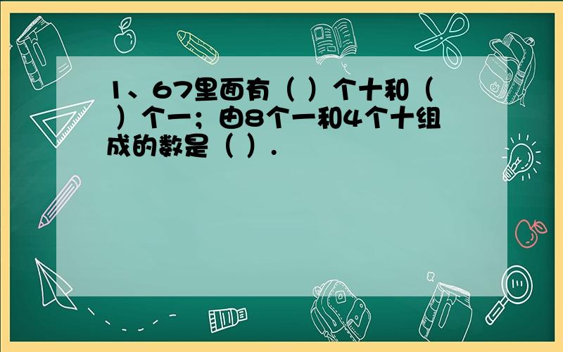 1、67里面有（ ）个十和（ ）个一；由8个一和4个十组成的数是（ ）.