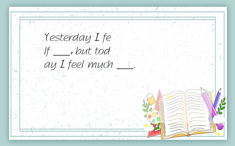 Yesterday I felf ___,but today I feel much ___.