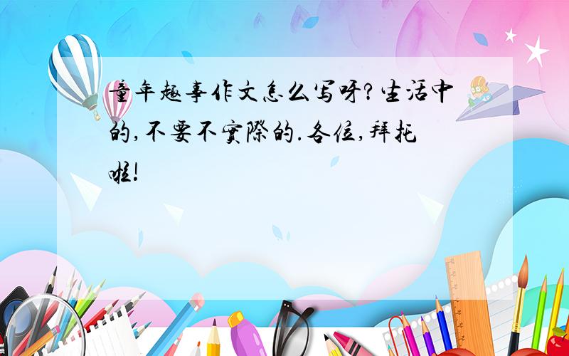 童年趣事作文怎么写呀?生活中的,不要不实际的.各位,拜托啦!