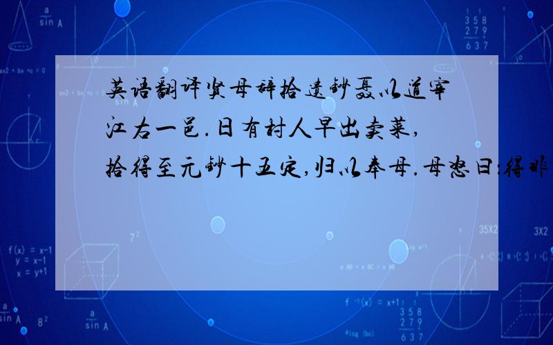 英语翻译贤母辞拾遗钞聂以道宰江右一邑.日有村人早出卖菜,拾得至元钞十五定,归以奉母.母怒曰：得非盗来而欺我乎?纵有遗失,