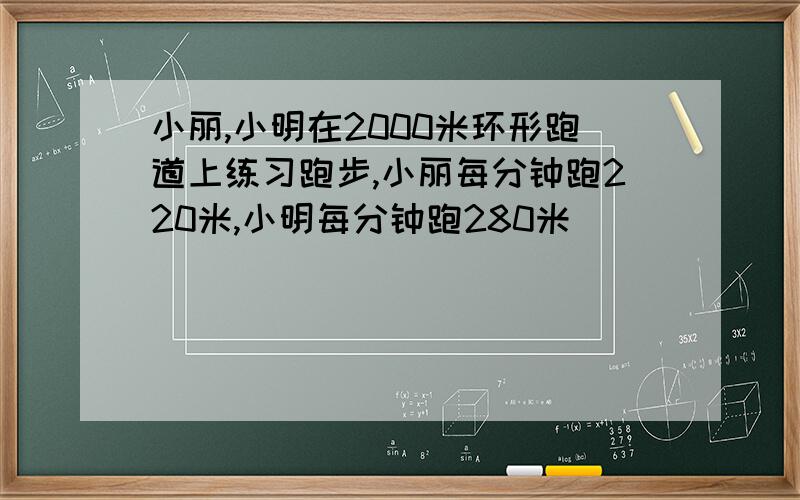 小丽,小明在2000米环形跑道上练习跑步,小丽每分钟跑220米,小明每分钟跑280米