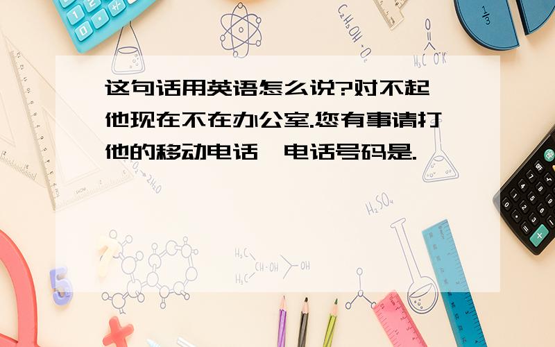 这句话用英语怎么说?对不起,他现在不在办公室.您有事请打他的移动电话,电话号码是.