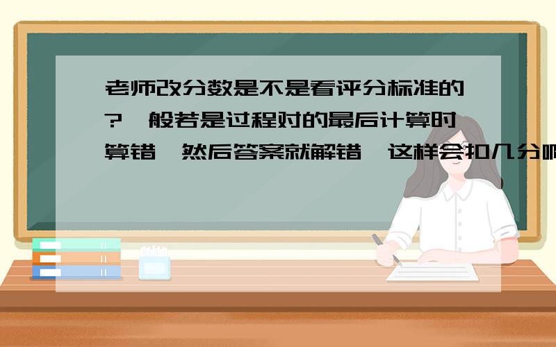 老师改分数是不是看评分标准的?一般若是过程对的最后计算时算错,然后答案就解错,这样会扣几分啊