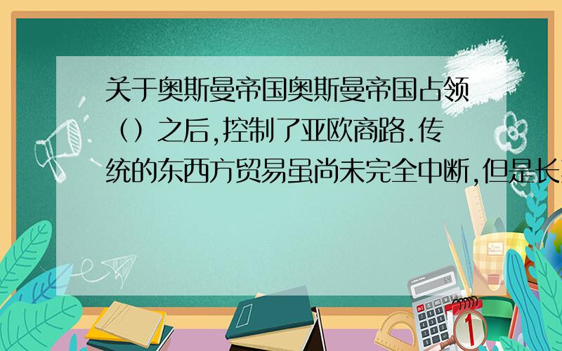 关于奥斯曼帝国奥斯曼帝国占领（）之后,控制了亚欧商路.传统的东西方贸易虽尚未完全中断,但是长期的战争,以及（）,破坏（）