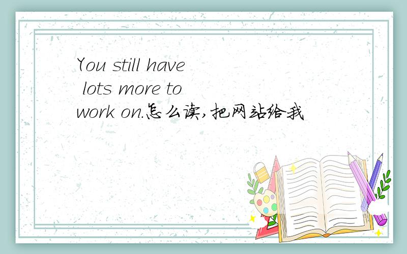 You still have lots more to work on.怎么读,把网站给我