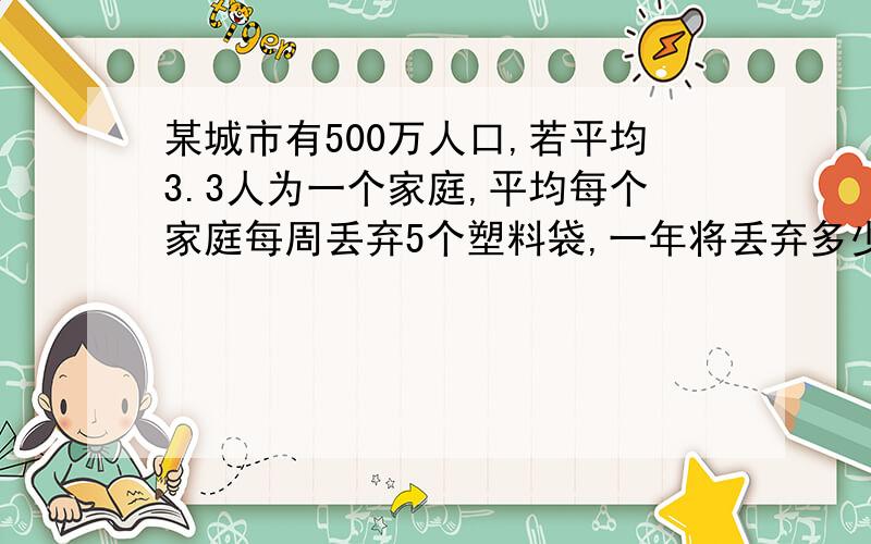 某城市有500万人口,若平均3.3人为一个家庭,平均每个家庭每周丢弃5个塑料袋,一年将丢弃多少个塑料袋?若每1000个塑