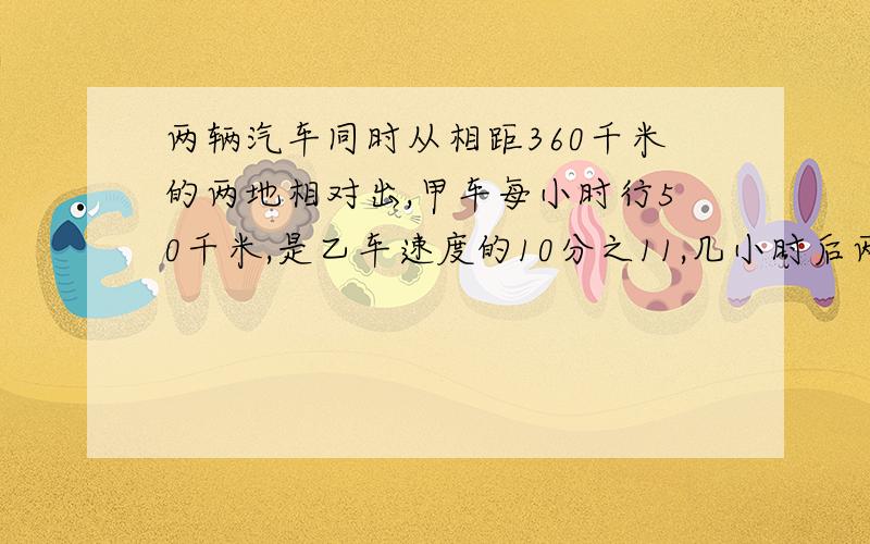 两辆汽车同时从相距360千米的两地相对出,甲车每小时行50千米,是乙车速度的10分之11,几小时后两车相遇?