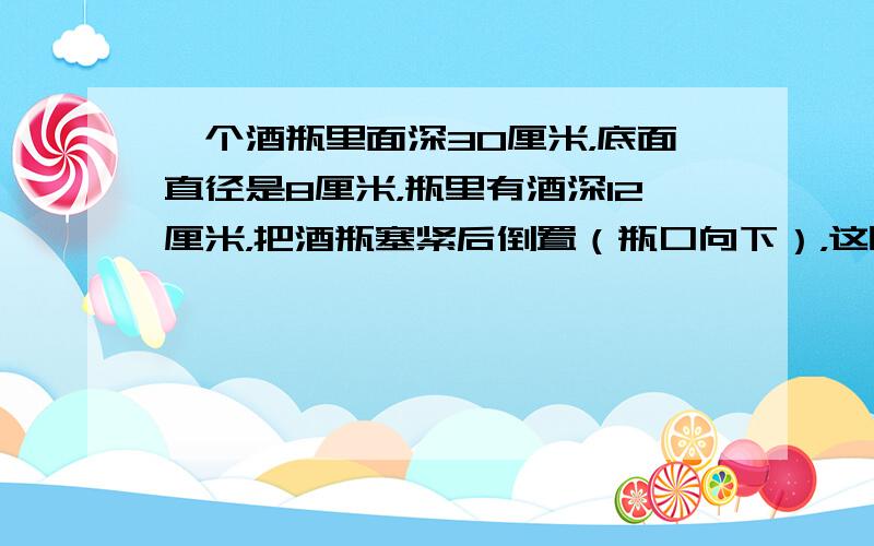 一个酒瓶里面深30厘米，底面直径是8厘米，瓶里有酒深12厘米，把酒瓶塞紧后倒置（瓶口向下），这时酒深20厘米，你能算出酒