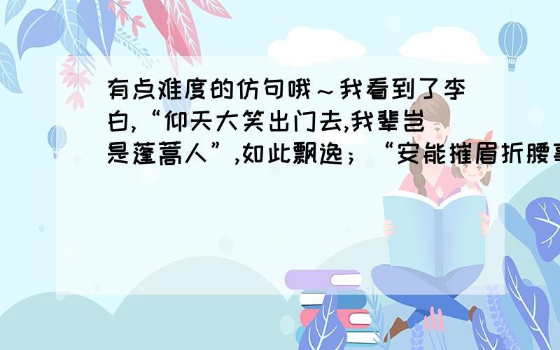 有点难度的仿句哦～我看到了李白,“仰天大笑出门去,我辈岂是蓬蒿人”,如此飘逸；“安能摧眉折腰事权贵,使我不得开心颜”,如