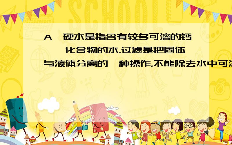 A、硬水是指含有较多可溶的钙、镁化合物的水，过滤是把固体与液体分离的一种操作，不能除去水中可溶的钙、镁化合物，所以错误