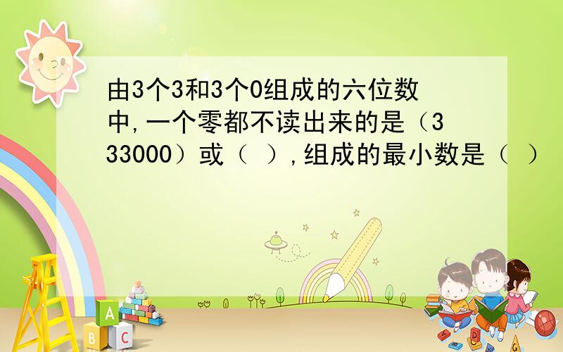 由3个3和3个0组成的六位数中,一个零都不读出来的是（333000）或（ ）,组成的最小数是（ ）