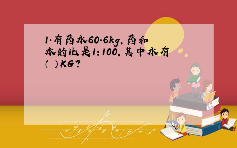 1.有药水60.6kg,药和水的比是1：100,其中水有（ ）KG?