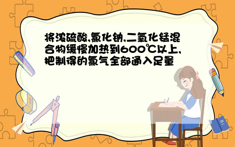 将浓硫酸,氯化钠,二氧化锰混合物缓慢加热到600℃以上,把制得的氯气全部通入足量