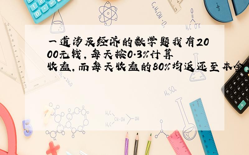 一道涉及经济的数学题我有2000元钱,每天按0.3%计算收益,而每天收益的80%均返还至本金里,再以这个为基数计算收益如