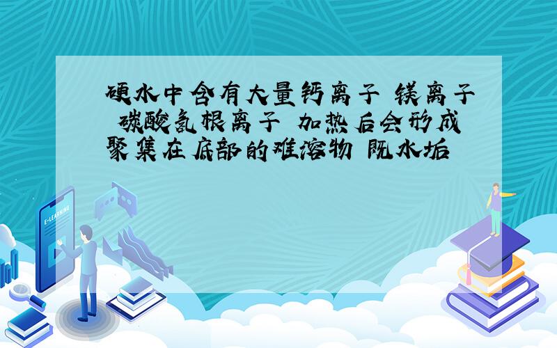 硬水中含有大量钙离子 镁离子 碳酸氢根离子 加热后会形成聚集在底部的难溶物 既水垢