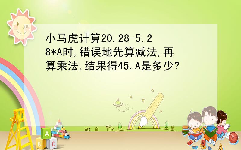 小马虎计算20.28-5.28*A时,错误地先算减法,再算乘法,结果得45.A是多少?