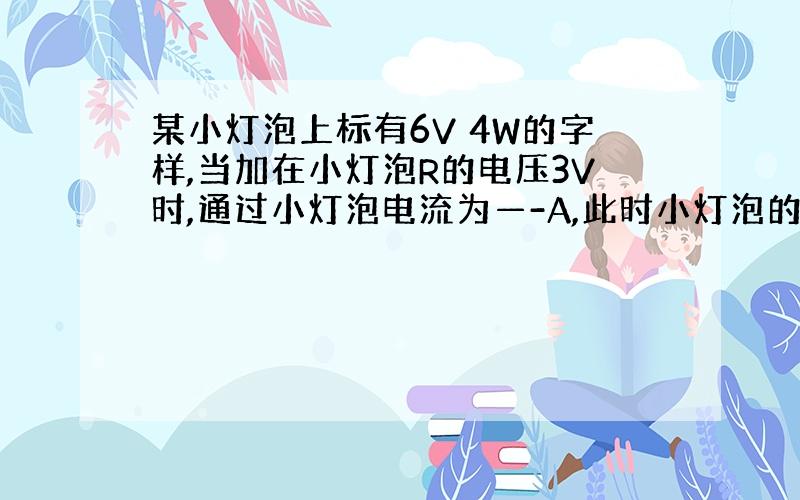 某小灯泡上标有6V 4W的字样,当加在小灯泡R的电压3V时,通过小灯泡电流为—-A,此时小灯泡的实际功率为—W