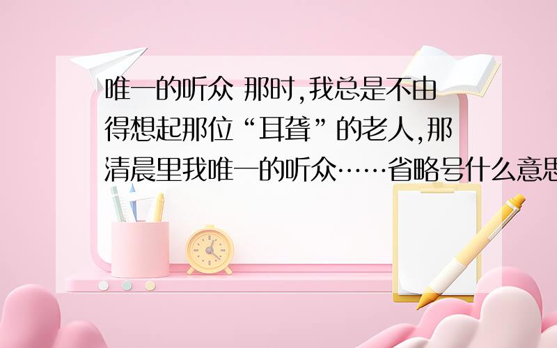 唯一的听众 那时,我总是不由得想起那位“耳聋”的老人,那清晨里我唯一的听众……省略号什么意思