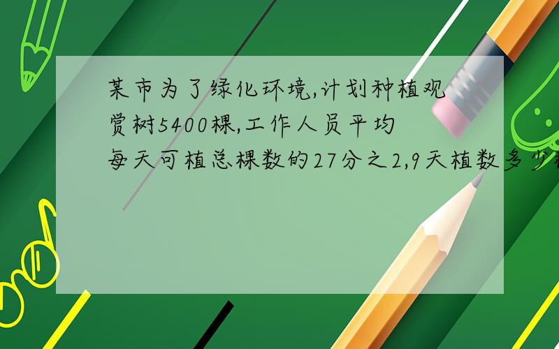 某市为了绿化环境,计划种植观赏树5400棵,工作人员平均每天可植总棵数的27分之2,9天植数多少棵?