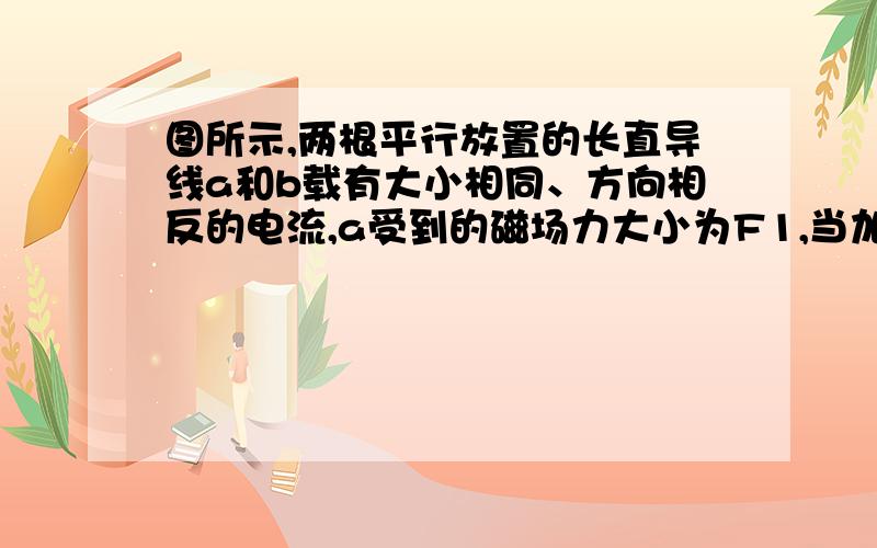 图所示,两根平行放置的长直导线a和b载有大小相同、方向相反的电流,a受到的磁场力大小为F1,当加入一与导