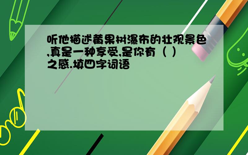 听他描述黄果树瀑布的壮观景色,真是一种享受,是你有（ ）之感.填四字词语