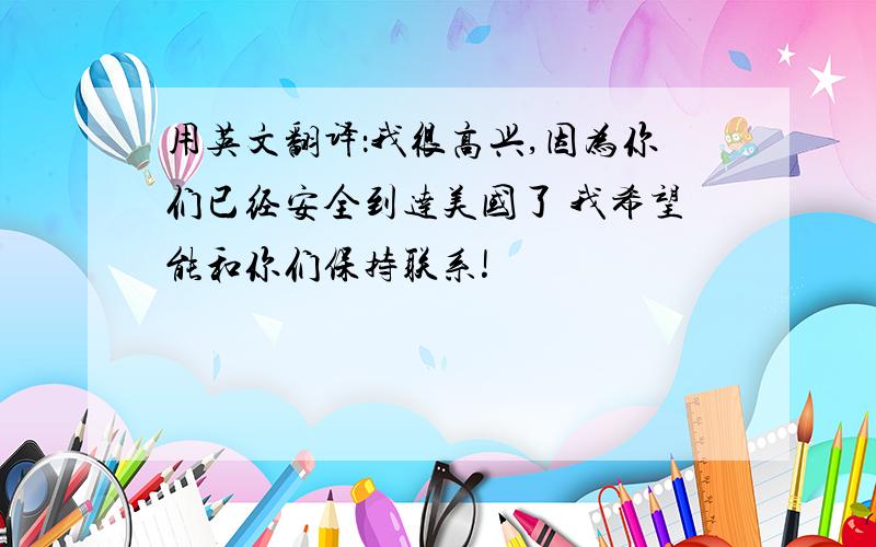 用英文翻译：我很高兴,因为你们已经安全到达美国了 我希望能和你们保持联系!