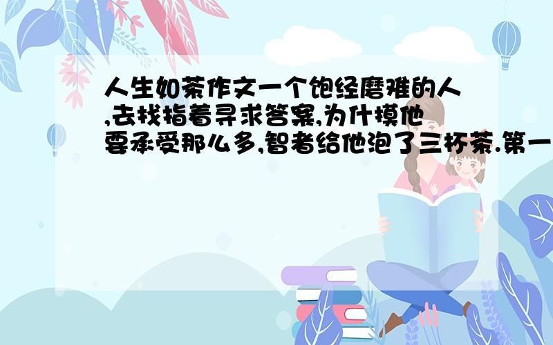 人生如茶作文一个饱经磨难的人,去找指着寻求答案,为什摸他要承受那么多,智者给他泡了三杯茶.第一杯,冷水,无味.第二杯,温