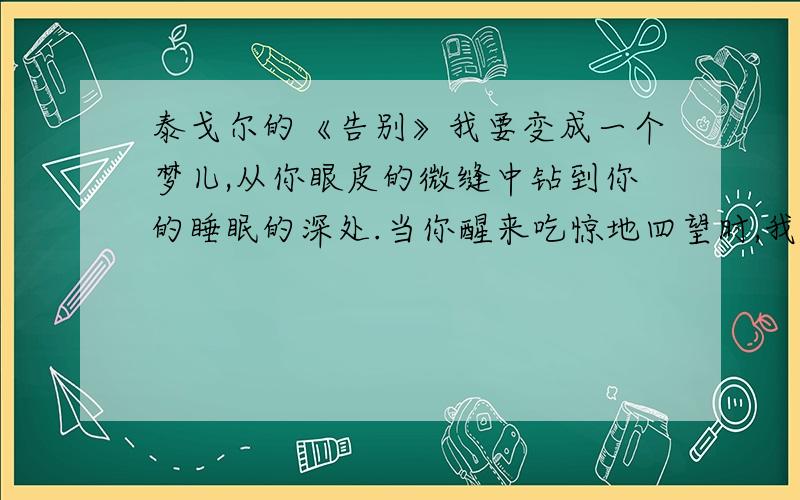 泰戈尔的《告别》我要变成一个梦儿,从你眼皮的微缝中钻到你的睡眠的深处.当你醒来吃惊地四望时,我便如闪耀的萤火似地,熠熠地