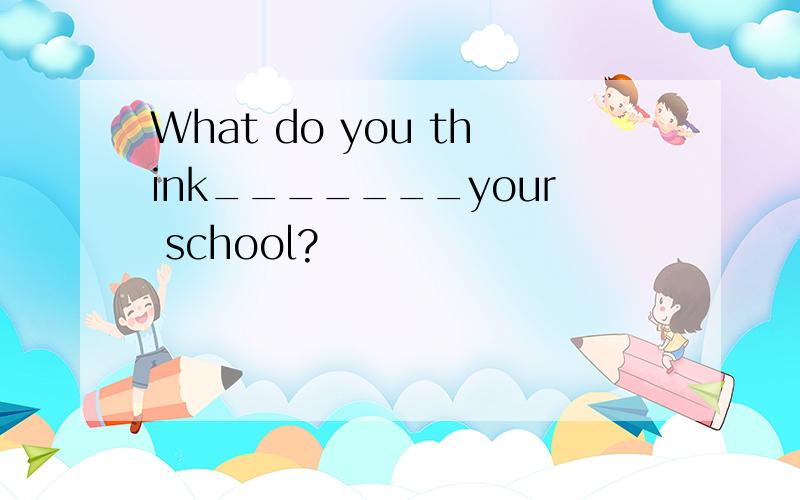 What do you think_______your school?