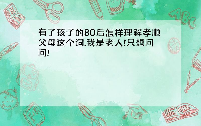 有了孩子的80后怎样理解孝顺父母这个词.我是老人!只想问问!