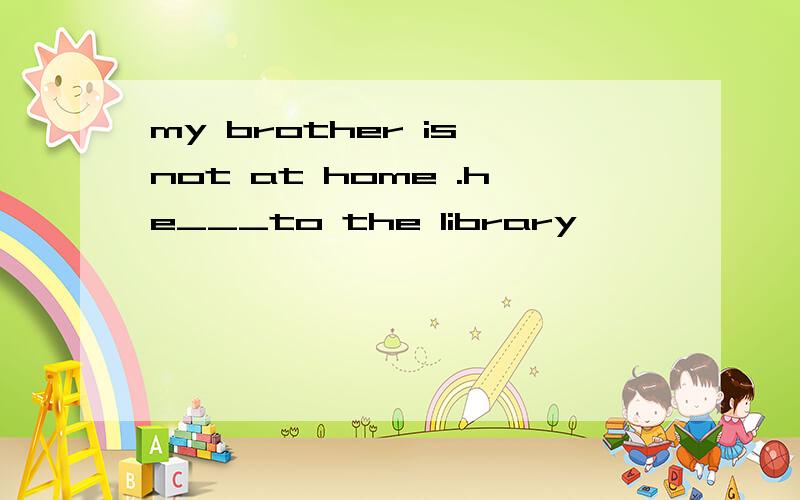 my brother is not at home .he___to the library