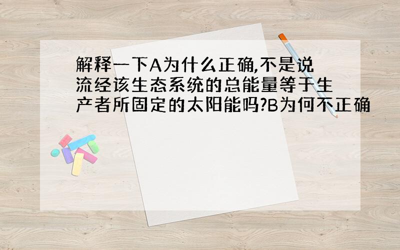 解释一下A为什么正确,不是说流经该生态系统的总能量等于生产者所固定的太阳能吗?B为何不正确